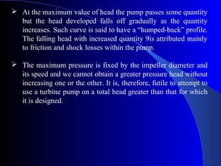  At the maximum value of head the pump passes some quantity
  but the head developed falls off gradually as the quantity
  increases. Such curve is said to have a “humped-back” profile.
  The falling head with increased quantity 9is attributed mainly
  to friction and shock losses within the pump.

 The maximum pressure is fixed by the impeller diameter and
  its speed and we cannot obtain a greater pressure head without
  increasing one or the other. It is, therefore, futile to attempt to
  use a turbine pump on a total head greater than that for which
  it is designed.
 