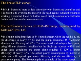 The brake H.P. curve:

B.H.P. increases more or less stationary with increasing quantities and
it is possible to overload the motor if the head against which the pump is
working is reduced. It can be further noted that the amount of overload is
limited and does not become excessive.

The performance curves of DSM-4M pump, manufactured by
Kirloskar Bros. Ltd.

In a pump using impellers of 348 mm diameter, when the head is 53 m,
the discharge is nearly 47 l/s and the pump consumes 45 KW(pump
alone) at an efficiency of 60%. The same head is developed by a pump
using 330 mm diameter, impellers but the discharge reduces to 43 l/s and
under those conditions the pump alone requires 37 KW at pump
efficiency of nearly 63%. The actual power consumption by motors in
each case will depend upon more efficiency and also on efficiency of
gears screw pump. The Roto pump is an example of the screw pump.
 