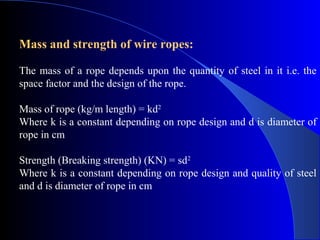 Mass and strength of wire ropes:

The mass of a rope depends upon the quantity of steel in it i.e. the
space factor and the design of the rope.

Mass of rope (kg/m length) = kd2
Where k is a constant depending on rope design and d is diameter of
rope in cm

Strength (Breaking strength) (KN) = sd2
Where k is a constant depending on rope design and quality of steel
and d is diameter of rope in cm
 