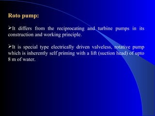 Roto pump:
It differs from the reciprocating and turbine pumps in its
construction and working principle.

It is special type electrically driven valveless, rotative pump
which is inherently self priming with a lift (suction head) of upto
8 m of water.
 