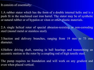 It consists of essentially:

1.A rubber stator which has the form of a double internal helix and is a
push fit in the machined cast iron barrel. The stator may be of synthetic
or natural rubber or of hypalon or viton or other plastic materials.

2.A single helical rotor of special abrasion-resisting or non-corroding
steel (monel metal or stainless steel).

3.Suction and delivery branches, ranging from 19 mm to 75 mm
diameter.

4.Hollow driving shaft, running in ball bearings and transmitting an
eccentric motion to the rotor by a coupling rod of high tensile steel.

The pump requires no foundation and will work on any gradient and
even when placed vertical.
 