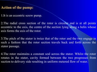 Action of the pump:

1.It is an eccentric screw pump.

2.The radial cross section of the rotor is circular and is at all points
eccentric to the axis, the centre of the section lying along a helix whose
axis forms the axis of the rotor.

3.The pitch of the stator is twice that of the rotor and the two engage in
such a fashion that the rotor section travels back and forth across the
stator passage.

4.The rotor maintains a constant seal across the stator. Whilst the rotor
rotates in the stator, cavity formed between the two progresses from
suction to delivery side resulting in uniform metered flow of water.
 
