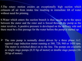 5.The rotary motion creates an exceptionally high suction which
exhausts all air from intake line resulting in immediate lift of water
without need for priming.

6.Water which enters the suction branch is thus caught up in the space
between the stator and the rotor and is forced through the pump as the
rotor revolves. A positive pressure is developed on the delivery side and
there must be a free passage for the water before the pump is started up.


 The roto pump is normally direct driven by a three phase A.C.
  squirrel cage induction motor running at 580, 720, 960 or 1450 rpm.
  The motor is switched direct on to the line. The pumps are available
  as single stage pumps (0.33 hp of motor) or double stage pumps (10-
  20 hp of motor).
 