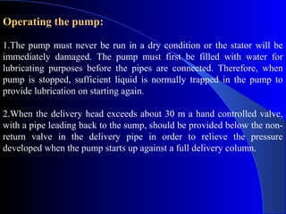 Operating the pump:

1.The pump must never be run in a dry condition or the stator will be
immediately damaged. The pump must first be filled with water for
lubricating purposes before the pipes are connected. Therefore, when
pump is stopped, sufficient liquid is normally trapped in the pump to
provide lubrication on starting again.

2.When the delivery head exceeds about 30 m a hand controlled valve,
with a pipe leading back to the sump, should be provided below the non-
return valve in the delivery pipe in order to relieve the pressure
developed when the pump starts up against a full delivery column.
 