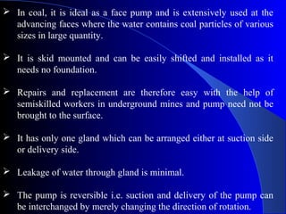  In coal, it is ideal as a face pump and is extensively used at the
  advancing faces where the water contains coal particles of various
  sizes in large quantity.

 It is skid mounted and can be easily shifted and installed as it
  needs no foundation.

 Repairs and replacement are therefore easy with the help of
  semiskilled workers in underground mines and pump need not be
  brought to the surface.

 It has only one gland which can be arranged either at suction side
  or delivery side.

 Leakage of water through gland is minimal.

 The pump is reversible i.e. suction and delivery of the pump can
  be interchanged by merely changing the direction of rotation.
 
