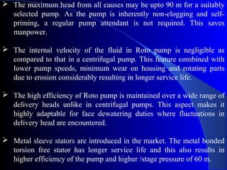  The maximum head from all causes may be upto 90 m for a suitably
  selected pump. As the pump is inherently non-clogging and self-
  priming, a regular pump attendant is not required. This saves
  manpower.

 The internal velocity of the fluid in Roto pump is negligible as
  compared to that in a centrifugal pump. This feature combined with
  lower pump speeds, minimum wear on housing and rotating parts
  due to erosion considerably resulting in longer service life.

 The high efficiency of Roto pump is maintained over a wide range of
  delivery heads unlike in centrifugal pumps. This aspect makes it
  highly adaptable for face dewatering duties where fluctuations in
  delivery head are encountered.

 Metal sleeve stators are introduced in the market. The metal bonded
  torsion free stator has longer service life and this also results in
  higher efficiency of the pump and higher /stage pressure of 60 m.
 