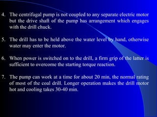 4. The centrifugal pump is not coupled to any separate electric motor
   but the drive shaft of the pump has arrangement which engages
   with the drill chuck.

5. The drill has to be held above the water level by hand, otherwise
   water may enter the motor.

6. When power is switched on to the drill, a firm grip of the latter is
   sufficient to overcome the starting torque reaction.

7. The pump can work at a time for about 20 min, the normal rating
   of most of the coal drill. Longer operation makes the drill motor
   hot and cooling takes 30-40 min.
 