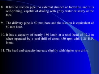 8. It has no suction pipe, no external strainer or footvalve and it is
   self-priming, capable of dealing with gritty water or slurry at the
   face.

9. The delivery pipe is 50 mm bore and the suction is equivalent of
   50 mm bore.

10. It has a capacity of nearly 180 l/min at a total head of 12.2 m
    when operated by a coal drill of about 450 rpm with 1.25 H.P.
    input.

11. The head and capacity increase slightly with higher rpm drills.
 