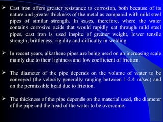  Cast iron offers greater resistance to corrosion, both because of its
  nature and greater thickness of the metal as compared with mild steel
  pipes of similar strength. In cases, therefore, where the water
  contains corrosive acids that would rapidly eat through mild steel
  pipes, cast iron is used inspite of greater weight, lower tensile
  strength, brittleness, rigidity and difficulty in welding.

 In recent years, alkathene pipes are being used on an increasing scale
  mainly due to their lightness and low coefficient of friction.

 The diameter of the pipe depends on the volume of water to be
  conveyed (the velocity generally ranging between 1-2.4 m/sec) and
  on the permissible head due to friction.

 The thickness of the pipe depends on the material used, the diameter
  of the pipe and the head of the water to be overcome.
 