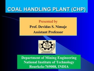 COAL HANDLING PLANT (CHP)

              Presented by
              Presented by
        Prof. Devidas Nimaje
          Devidas S. S. Nimaje
          Assistant Professor




    Department of Mining Engineering
     National Institute of Technology
        Rourkela-769008, INDIA
 