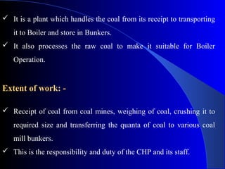  It is a plant which handles the coal from its receipt to transporting
   it to Boiler and store in Bunkers.
 It also processes the raw coal to make it suitable for Boiler
   Operation.


Extent of work: -

 Receipt of coal from coal mines, weighing of coal, crushing it to
   required size and transferring the quanta of coal to various coal
   mill bunkers.
 This is the responsibility and duty of the CHP and its staff.
 
