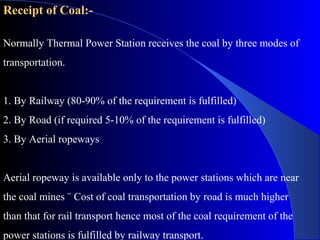 Receipt of Coal:-

Normally Thermal Power Station receives the coal by three modes of
transportation.


1. By Railway (80-90% of the requirement is fulfilled)
2. By Road (if required 5-10% of the requirement is fulfilled)
3. By Aerial ropeways


Aerial ropeway is available only to the power stations which are near
the coal mines ¨ Cost of coal transportation by road is much higher
than that for rail transport hence most of the coal requirement of the
power stations is fulfilled by railway transport.
 