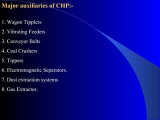 Major auxiliaries of CHP:-

1. Wagon Tipplers
2. Vibrating Feeders
3. Conveyor Belts
4. Coal Crushers
5. Tippers
6. Electromagnetic Separators.
7. Dust extraction systems
8. Gas Extractor.
 