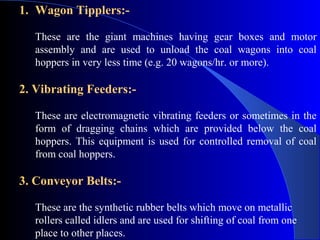 1. Wagon Tipplers:-

   These are the giant machines having gear boxes and motor
   assembly and are used to unload the coal wagons into coal
   hoppers in very less time (e.g. 20 wagons/hr. or more).

2. Vibrating Feeders:-

   These are electromagnetic vibrating feeders or sometimes in the
   form of dragging chains which are provided below the coal
   hoppers. This equipment is used for controlled removal of coal
   from coal hoppers.

3. Conveyor Belts:-

   These are the synthetic rubber belts which move on metallic
   rollers called idlers and are used for shifting of coal from one
   place to other places.
 