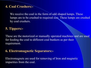 4. Coal Crushers:-

   We receive the coal in the form of odd shaped lumps. These
   lumps are to be crushed to required size. These lumps are crushed
   by coal crushers.

5. Tippers:-

These are the motorized or manually operated machines and are used
for feeding the coal to different coal bunkers as per their
requirement.

6. Electromagnetic Separators:-

Electromagnets are used for removing of Iron and magnetic
impurities from the coal.
 