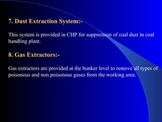 7. Dust Extraction System:-

This system is provided in CHP for suppression of coal dust in coal
handling plant.

8. Gas Extractors:-

Gas extractors are provided at the bunker level to remove all types of
poisonous and non poisonous gases from the working area.
 