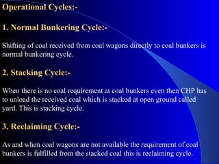 Operational Cycles:-

1. Normal Bunkering Cycle:-

Shifting of coal received from coal wagons directly to coal bunkers is
normal bunkering cycle.

2. Stacking Cycle:-

When there is no coal requirement at coal bunkers even then CHP has
to unload the received coal which is stacked at open ground called
yard. This is stacking cycle.

3. Reclaiming Cycle:-

As and when coal wagons are not available the requirement of coal
bunkers is fulfilled from the stacked coal this is reclaiming cycle.
 
