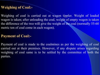 Weighing of Coal:-

Weighing of coal is carried out at wagon tippler. Weight of loaded
wagon is taken; after unloading the coal, weight of empty wagon is taken
the difference of the two will give the weight of the coal (normally 55-60
metric ton of coal come in each wagon).

Payment of Coal:-

Payment of coal is made to the coalmines as per the weighing of coal
carried out at their premises. However, if any dispute arises regarding
weighing of coal same is to be settled by the committee of both the
parties.
 