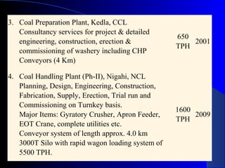 3. Coal Preparation Plant, Kedla, CCL
   Consultancy services for project & detailed
                                                   650
   engineering, construction, erection &               2001
                                                   TPH
   commissioning of washery including CHP
   Conveyors (4 Km)

4. Coal Handling Plant (Ph-II), Nigahi, NCL
   Planning, Design, Engineering, Construction,
   Fabrication, Supply, Erection, Trial run and
   Commissioning on Turnkey basis.
                                                   1600
   Major Items: Gyratory Crusher, Apron Feeder,         2009
                                                   TPH
   EOT Crane, complete utilities etc.
   Conveyor system of length approx. 4.0 km
   3000T Silo with rapid wagon loading system of
   5500 TPH.
 
