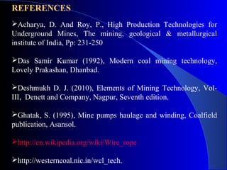 REFERENCES
Acharya, D. And Roy, P., High Production Technologies for
Underground Mines, The mining, geological & metallurgical
institute of India, Pp: 231-250

Das Samir Kumar (1992), Modern coal mining technology,
Lovely Prakashan, Dhanbad.

Deshmukh D. J. (2010), Elements of Mining Technology, Vol-
III, Denett and Company, Nagpur, Seventh edition.

Ghatak, S. (1995), Mine pumps haulage and winding, Coalfield
publication, Asansol.

http://en.wikipedia.org/wiki/Wire_rope

http://westerncoal.nic.in/wcl_tech.
 