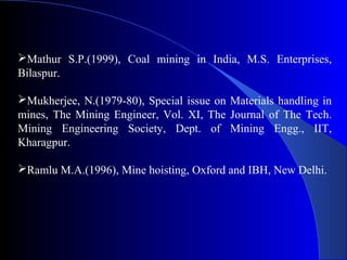 Mathur S.P.(1999), Coal mining in India, M.S. Enterprises,
Bilaspur.

Mukherjee, N.(1979-80), Special issue on Materials handling in
mines, The Mining Engineer, Vol. XI, The Journal of The Tech.
Mining Engineering Society, Dept. of Mining Engg., IIT,
Kharagpur.

Ramlu M.A.(1996), Mine hoisting, Oxford and IBH, New Delhi.
 