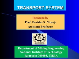 TRANSPORT SYSTEM

          Presented by
          Presented by
    Prof. Devidas Nimaje
      Devidas S. S. Nimaje
      Assistant Professor




Department of Mining Engineering
 National Institute of Technology
    Rourkela-769008, INDIA
 