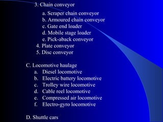 3. Chain conveyor
       a. Scraper chain conveyor
       b. Armoured chain conveyor
       c. Gate end loader
       d. Mobile stage loader
       e. Pick-aback conveyor
    4. Plate conveyor
    5. Disc conveyor

C. Locomotive haulage
    a. Diesel locomotive
    b. Electric battery locomotive
    c. Trolley wire locomotive
    d. Cable reel locomotive
    e. Compressed air locomotive
    f. Electro-gyro locomotive

D. Shuttle cars
 