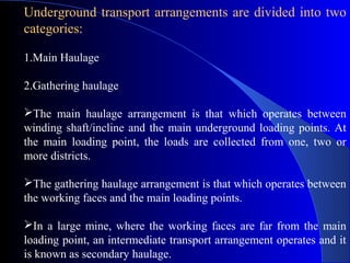 Underground transport arrangements are divided into two
categories:

1.Main Haulage

2.Gathering haulage

The main haulage arrangement is that which operates between
winding shaft/incline and the main underground loading points. At
the main loading point, the loads are collected from one, two or
more districts.

The gathering haulage arrangement is that which operates between
the working faces and the main loading points.

In a large mine, where the working faces are far from the main
loading point, an intermediate transport arrangement operates and it
is known as secondary haulage.
 