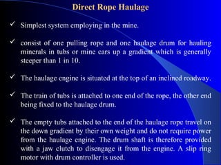 Direct Rope Haulage

 Simplest system employing in the mine.

 consist of one pulling rope and one haulage drum for hauling
  minerals in tubs or mine cars up a gradient which is generally
  steeper than 1 in 10.

 The haulage engine is situated at the top of an inclined roadway.

 The train of tubs is attached to one end of the rope, the other end
  being fixed to the haulage drum.

 The empty tubs attached to the end of the haulage rope travel on
  the down gradient by their own weight and do not require power
  from the haulage engine. The drum shaft is therefore provided
  with a jaw clutch to disengage it from the engine. A slip ring
  motor with drum controller is used.
 