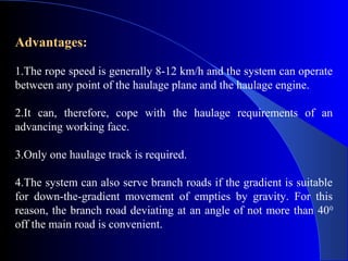 Advantages:

1.The rope speed is generally 8-12 km/h and the system can operate
between any point of the haulage plane and the haulage engine.

2.It can, therefore, cope with the haulage requirements of an
advancing working face.

3.Only one haulage track is required.

4.The system can also serve branch roads if the gradient is suitable
for down-the-gradient movement of empties by gravity. For this
reason, the branch road deviating at an angle of not more than 40 0
off the main road is convenient.
 