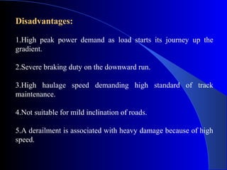 Disadvantages:

1.High peak power demand as load starts its journey up the
gradient.

2.Severe braking duty on the downward run.

3.High haulage speed demanding high standard of track
maintenance.

4.Not suitable for mild inclination of roads.

5.A derailment is associated with heavy damage because of high
speed.
 