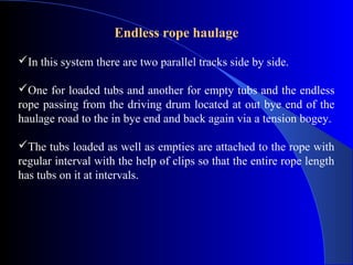 Endless rope haulage

In this system there are two parallel tracks side by side.

One for loaded tubs and another for empty tubs and the endless
rope passing from the driving drum located at out bye end of the
haulage road to the in bye end and back again via a tension bogey.

The tubs loaded as well as empties are attached to the rope with
regular interval with the help of clips so that the entire rope length
has tubs on it at intervals.
 