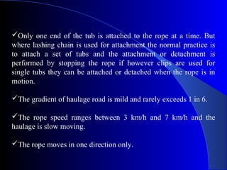 Only one end of the tub is attached to the rope at a time. But
where lashing chain is used for attachment the normal practice is
to attach a set of tubs and the attachment or detachment is
performed by stopping the rope if however clips are used for
single tubs they can be attached or detached when the rope is in
motion.

The gradient of haulage road is mild and rarely exceeds 1 in 6.

The rope speed ranges between 3 km/h and 7 km/h and the
haulage is slow moving.

The rope moves in one direction only.
 