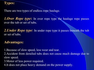 Types:

There are two types of endless rope haulage.

1.Over Rope type: In over rope type the haulage rope passes
over the tub or set of tubs.

2.Under Rope type: In under rope type it passes beneath the tub
or set of tubs.

Advantages:

1.Because of slow speed, less wear and tear.
2.Accident from derailed tubs does not cause much damage due to
slow speed.
3.Motor of less power required.
4.It does not place heavy demand on the power supply.
 