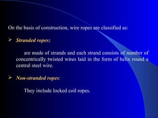 On the basis of construction, wire ropes are classified as:

 Stranded ropes:

      are made of strands and each strand consists of number of
   concentrically twisted wires laid in the form of helix round a
   central steel wire.

 Non-stranded ropes:

       They include locked coil ropes.
 