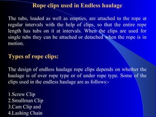 Rope clips used in Endless haulage

The tubs, loaded as well as empties, are attached to the rope at
regular intervals with the help of clips, so that the entire rope
length has tubs on it at intervals. When the clips are used for
single tubs they can be attached or detached when the rope is in
motion.

Types of rope clips:

The design of endless haulage rope clips depends on whether the
haulage is of over rope type or of under rope type. Some of the
clips used in the endless haulage are as follows:-

1.Screw Clip
2.Smallman Clip
3.Cam Clip and
4.Lashing Chain
 
