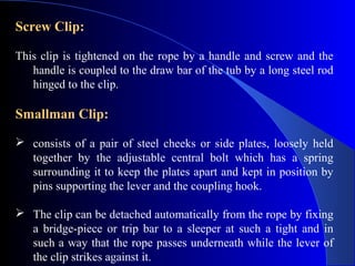 Screw Clip:

This clip is tightened on the rope by a handle and screw and the
   handle is coupled to the draw bar of the tub by a long steel rod
   hinged to the clip.

Smallman Clip:
 consists of a pair of steel cheeks or side plates, loosely held
  together by the adjustable central bolt which has a spring
  surrounding it to keep the plates apart and kept in position by
  pins supporting the lever and the coupling hook.

 The clip can be detached automatically from the rope by fixing
  a bridge-piece or trip bar to a sleeper at such a tight and in
  such a way that the rope passes underneath while the lever of
  the clip strikes against it.
 