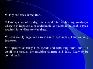 Only one track is required.

This system of haulage is suitable for undulating roadways
where it is impossible or undesirable to maintain the double track
required for endless rope haulage.

It can readily negotiate curves and it is convenient for working
branches.

It operates at fairly high speeds and with long trains and if a
derailment occurs, the resulting damage and delay likely to be
considerable.
 