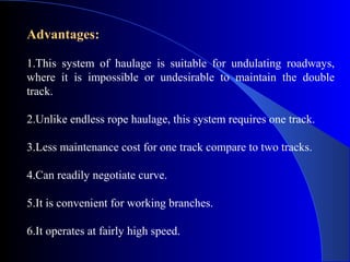 Advantages:

1.This system of haulage is suitable for undulating roadways,
where it is impossible or undesirable to maintain the double
track.

2.Unlike endless rope haulage, this system requires one track.

3.Less maintenance cost for one track compare to two tracks.

4.Can readily negotiate curve.

5.It is convenient for working branches.

6.It operates at fairly high speed.
 