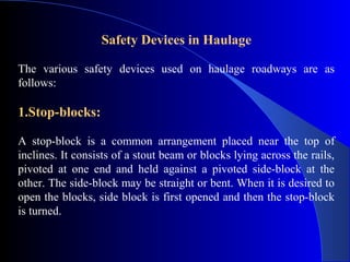 Safety Devices in Haulage

The various safety devices used on haulage roadways are as
follows:

1.Stop-blocks:

A stop-block is a common arrangement placed near the top of
inclines. It consists of a stout beam or blocks lying across the rails,
pivoted at one end and held against a pivoted side-block at the
other. The side-block may be straight or bent. When it is desired to
open the blocks, side block is first opened and then the stop-block
is turned.
 