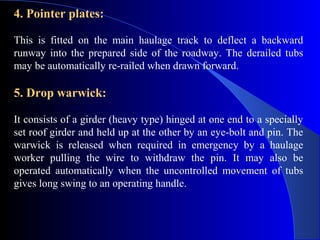 4. Pointer plates:

This is fitted on the main haulage track to deflect a backward
runway into the prepared side of the roadway. The derailed tubs
may be automatically re-railed when drawn forward.

5. Drop warwick:

It consists of a girder (heavy type) hinged at one end to a specially
set roof girder and held up at the other by an eye-bolt and pin. The
warwick is released when required in emergency by a haulage
worker pulling the wire to withdraw the pin. It may also be
operated automatically when the uncontrolled movement of tubs
gives long swing to an operating handle.
 