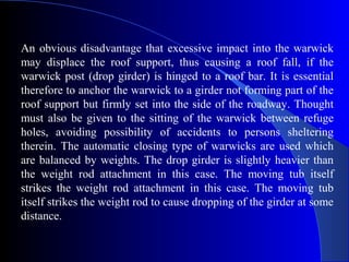 An obvious disadvantage that excessive impact into the warwick
may displace the roof support, thus causing a roof fall, if the
warwick post (drop girder) is hinged to a roof bar. It is essential
therefore to anchor the warwick to a girder not forming part of the
roof support but firmly set into the side of the roadway. Thought
must also be given to the sitting of the warwick between refuge
holes, avoiding possibility of accidents to persons sheltering
therein. The automatic closing type of warwicks are used which
are balanced by weights. The drop girder is slightly heavier than
the weight rod attachment in this case. The moving tub itself
strikes the weight rod attachment in this case. The moving tub
itself strikes the weight rod to cause dropping of the girder at some
distance.
 