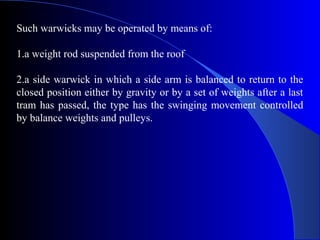 Such warwicks may be operated by means of:

1.a weight rod suspended from the roof

2.a side warwick in which a side arm is balanced to return to the
closed position either by gravity or by a set of weights after a last
tram has passed, the type has the swinging movement controlled
by balance weights and pulleys.
 