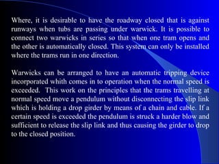 Where, it is desirable to have the roadway closed that is against
runways when tubs are passing under warwick. It is possible to
connect two warwicks in series so that when one tram opens and
the other is automatically closed. This system can only be installed
where the trams run in one direction.

Warwicks can be arranged to have an automatic tripping device
incorporated whith comes in to operation when the normal speed is
exceeded. This work on the principles that the trams travelling at
normal speed move a pendulum without disconnecting the slip link
which is holding a drop girder by means of a chain and cable. If a
certain speed is exceeded the pendulum is struck a harder blow and
sufficient to release the slip link and thus causing the girder to drop
to the closed position.
 