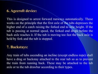 6. Agecroft device:

This is designed to arrest forward runways automatically. These
works on the principle that the first axle of the tubs depresses the
higher end of a catch raising the forked end to axle height. If the
tub is passing at normal speed, the forked end drops before the
back axle reaches it. If the tub is moving too fast the back axle is
held by fork and the tub is stopped.

7. Backstays:

Any train of tubs ascending an incline (except endless rope) shall
have a drag or backstay attached to the rear tub so as to prevent
the train from running back. These may be attached to the tub
axle or to the tub drawbar according to their types.
 
