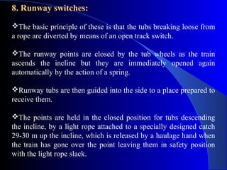 8. Runway switches:

The basic principle of these is that the tubs breaking loose from
a rope are diverted by means of an open track switch.

The runway points are closed by the tub wheels as the train
ascends the incline but they are immediately opened again
automatically by the action of a spring.

Runway tubs are then guided into the side to a place prepared to
receive them.

The points are held in the closed position for tubs descending
the incline, by a light rope attached to a specially designed catch
29-30 m up the incline, which is released by a haulage hand when
the train has gone over the point leaving them in safety position
with the light rope slack.
 