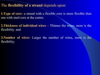 The flexibility of a strand depends upon:

1.Type of core- a strand with a flexible core is more flexible than
one with steel core at the centre.

2.Thickness of individual wires – Thinner the wires, more is the
flexibility. and

3.Number of wires- Larger the number of wires, more is the
flexibility.
 