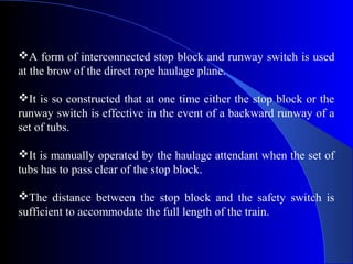 A form of interconnected stop block and runway switch is used
at the brow of the direct rope haulage plane.

It is so constructed that at one time either the stop block or the
runway switch is effective in the event of a backward runway of a
set of tubs.

It is manually operated by the haulage attendant when the set of
tubs has to pass clear of the stop block.

The distance between the stop block and the safety switch is
sufficient to accommodate the full length of the train.
 