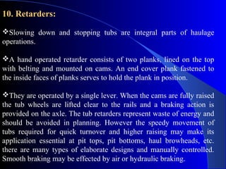 10. Retarders:

Slowing down and stopping tubs are integral parts of haulage
operations.

A hand operated retarder consists of two planks, lined on the top
with belting and mounted on cams. An end cover plank fastened to
the inside faces of planks serves to hold the plank in position.

They are operated by a single lever. When the cams are fully raised
the tub wheels are lifted clear to the rails and a braking action is
provided on the axle. The tub retarders represent waste of energy and
should be avoided in planning. However the speedy movement of
tubs required for quick turnover and higher raising may make its
application essential at pit tops, pit bottoms, haul browheads, etc.
there are many types of elaborate designs and manually controlled.
Smooth braking may be effected by air or hydraulic braking.
 