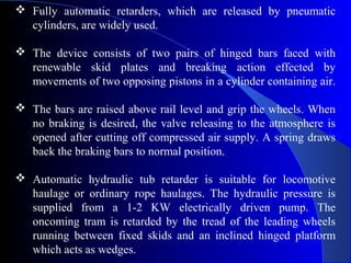  Fully automatic retarders, which are released by pneumatic
  cylinders, are widely used.

 The device consists of two pairs of hinged bars faced with
  renewable skid plates and breaking action effected by
  movements of two opposing pistons in a cylinder containing air.

 The bars are raised above rail level and grip the wheels. When
  no braking is desired, the valve releasing to the atmosphere is
  opened after cutting off compressed air supply. A spring draws
  back the braking bars to normal position.

 Automatic hydraulic tub retarder is suitable for locomotive
  haulage or ordinary rope haulages. The hydraulic pressure is
  supplied from a 1-2 KW electrically driven pump. The
  oncoming tram is retarded by the tread of the leading wheels
  running between fixed skids and an inclined hinged platform
  which acts as wedges.
 